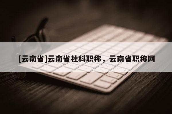 [云南省]云南省社科职称，云南省职称网