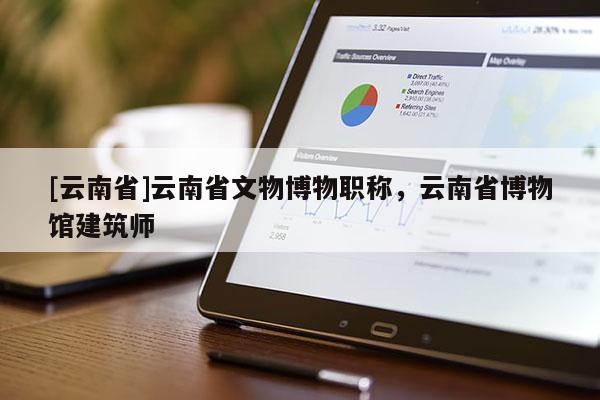 [云南省]云南省文物博物职称，云南省博物馆建筑师