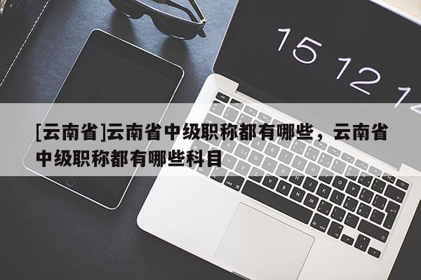 [云南省]云南省中级职称都有哪些，云南省中级职称都有哪些科目