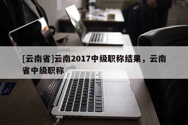 [云南省]云南2017中级职称结果，云南省中级职称