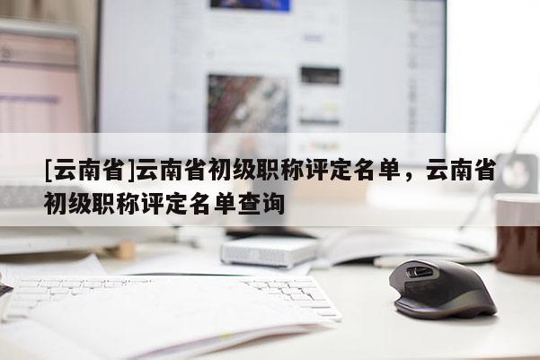 [云南省]云南省初级职称评定名单，云南省初级职称评定名单查询